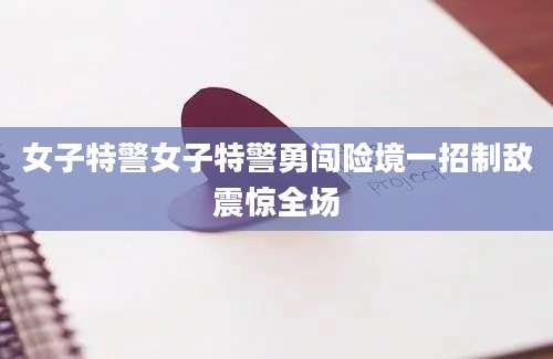 女子特警女子特警勇闯险境一招制敌震惊全场