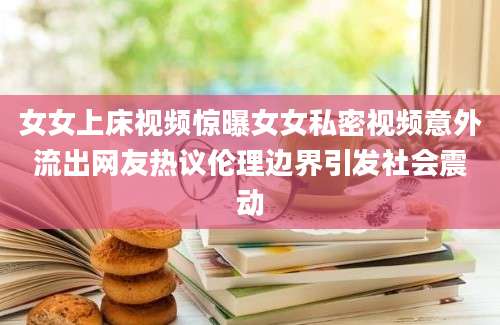 女女上床视频惊曝女女私密视频意外流出网友热议伦理边界引发社会震动