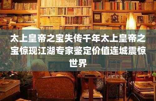太上皇帝之宝失传千年太上皇帝之宝惊现江湖专家鉴定价值连城震惊世界