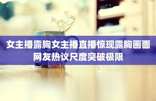 女主播露胸女主播直播惊现露胸画面网友热议尺度突破极限