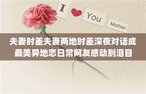 夫妻时差夫妻两地时差深夜对话成最美异地恋日常网友感动到泪目