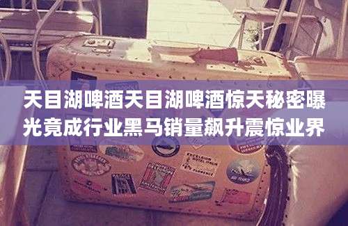 天目湖啤酒天目湖啤酒惊天秘密曝光竟成行业黑马销量飙升震惊业界