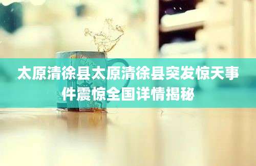 太原清徐县太原清徐县突发惊天事件震惊全国详情揭秘