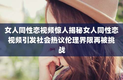 女人同性恋视频惊人揭秘女人同性恋视频引发社会热议伦理界限再被挑战