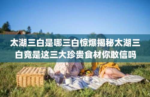 太湖三白是哪三白惊爆揭秘太湖三白竟是这三大珍贵食材你敢信吗