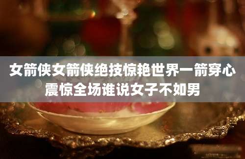 女箭侠女箭侠绝技惊艳世界一箭穿心震惊全场谁说女子不如男