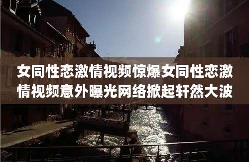 女同性恋激情视频惊爆女同性恋激情视频意外曝光网络掀起轩然大波