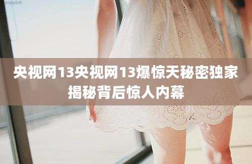 央视网13央视网13爆惊天秘密独家揭秘背后惊人内幕