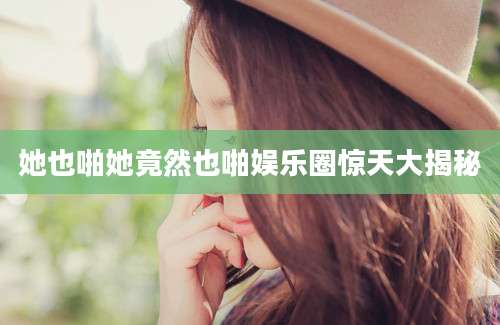 她也啪她竟然也啪娱乐圈惊天大揭秘