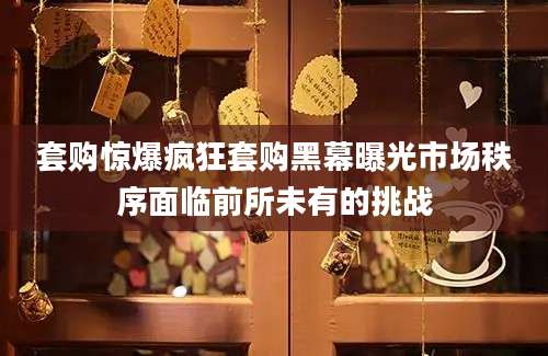 套购惊爆疯狂套购黑幕曝光市场秩序面临前所未有的挑战