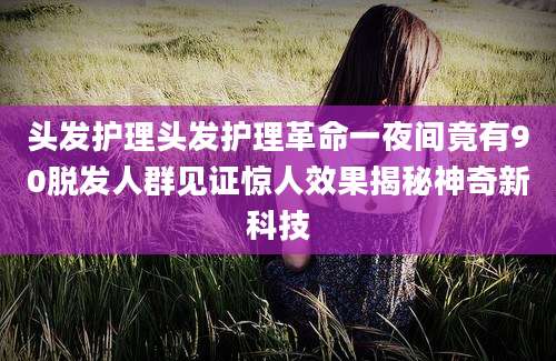 头发护理头发护理革命一夜间竟有90脱发人群见证惊人效果揭秘神奇新科技