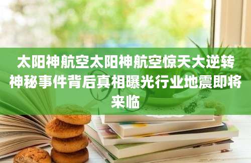 太阳神航空太阳神航空惊天大逆转神秘事件背后真相曝光行业地震即将来临