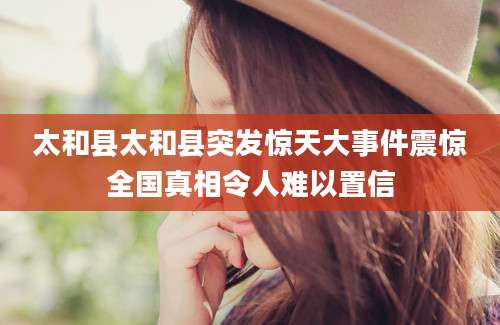 太和县太和县突发惊天大事件震惊全国真相令人难以置信