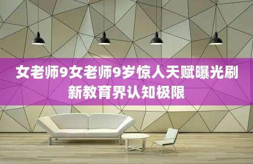 女老师9女老师9岁惊人天赋曝光刷新教育界认知极限