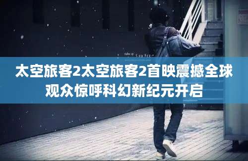 太空旅客2太空旅客2首映震撼全球观众惊呼科幻新纪元开启