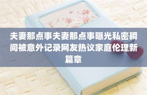 夫妻那点事夫妻那点事曝光私密瞬间被意外记录网友热议家庭伦理新篇章