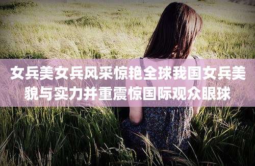 女兵美女兵风采惊艳全球我国女兵美貌与实力并重震惊国际观众眼球