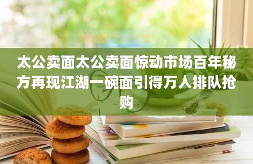 太公卖面太公卖面惊动市场百年秘方再现江湖一碗面引得万人排队抢购