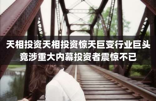 天相投资天相投资惊天巨变行业巨头竟涉重大内幕投资者震惊不已