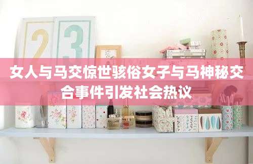 女人与马交惊世骇俗女子与马神秘交合事件引发社会热议