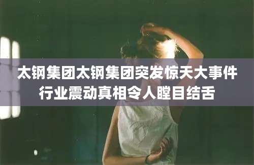 太钢集团太钢集团突发惊天大事件行业震动真相令人瞠目结舌