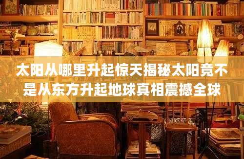 太阳从哪里升起惊天揭秘太阳竟不是从东方升起地球真相震撼全球