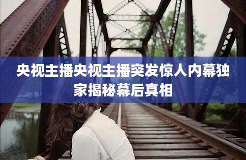 央视主播央视主播突发惊人内幕独家揭秘幕后真相