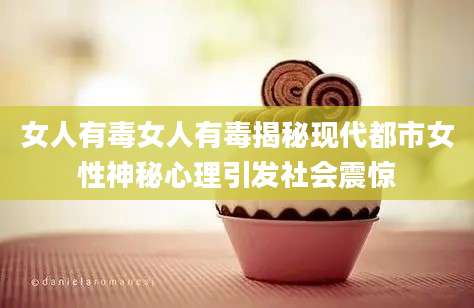 女人有毒女人有毒揭秘现代都市女性神秘心理引发社会震惊