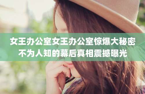 女王办公室女王办公室惊爆大秘密不为人知的幕后真相震撼曝光