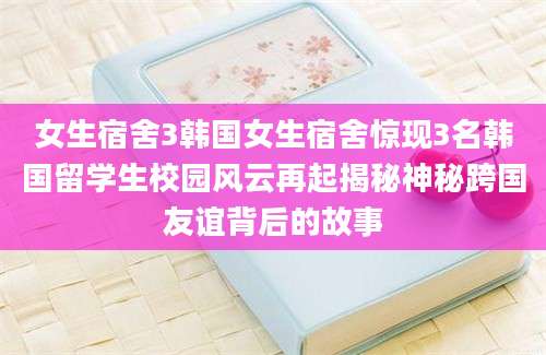 女生宿舍3韩国女生宿舍惊现3名韩国留学生校园风云再起揭秘神秘跨国友谊背后的故事