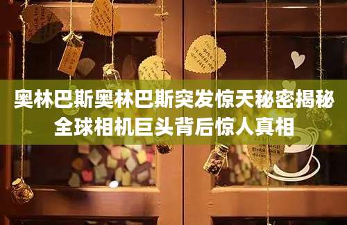 奥林巴斯奥林巴斯突发惊天秘密揭秘全球相机巨头背后惊人真相