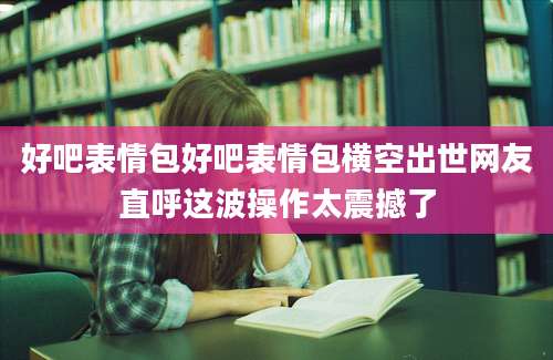 好吧表情包好吧表情包横空出世网友直呼这波操作太震撼了