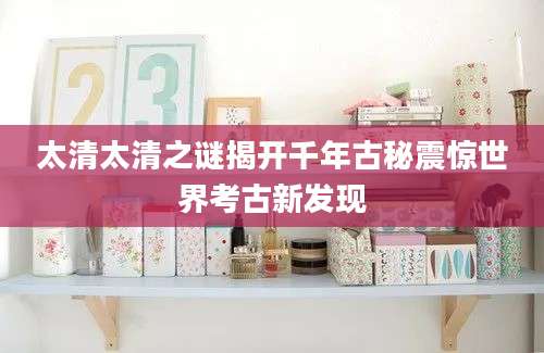 太清太清之谜揭开千年古秘震惊世界考古新发现