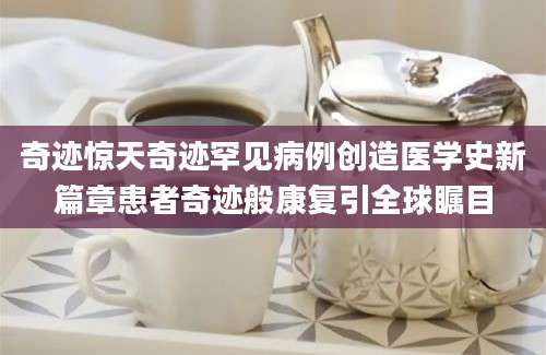 奇迹惊天奇迹罕见病例创造医学史新篇章患者奇迹般康复引全球瞩目