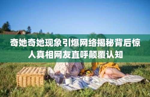 奇她奇她现象引爆网络揭秘背后惊人真相网友直呼颠覆认知