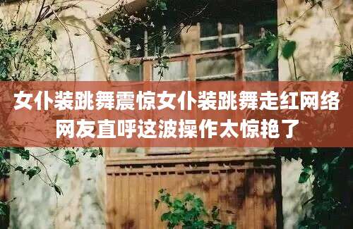 女仆装跳舞震惊女仆装跳舞走红网络网友直呼这波操作太惊艳了