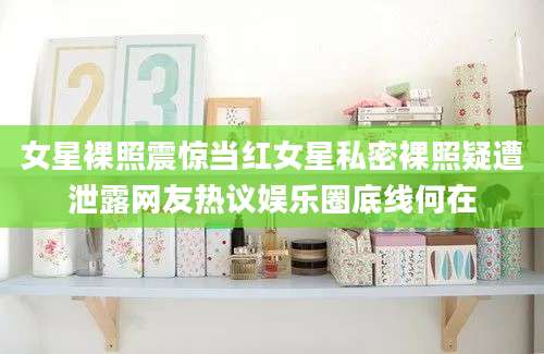 女星裸照震惊当红女星私密裸照疑遭泄露网友热议娱乐圈底线何在