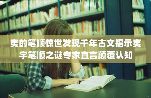 夷的笔顺惊世发现千年古文揭示夷字笔顺之谜专家直言颠覆认知