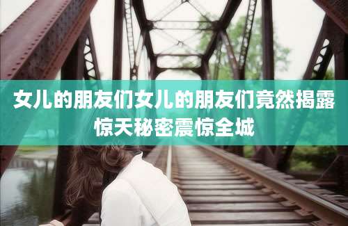 女儿的朋友们女儿的朋友们竟然揭露惊天秘密震惊全城