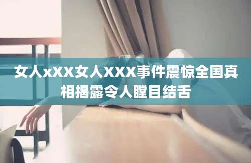女人xXX女人XXX事件震惊全国真相揭露令人瞠目结舌