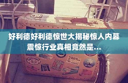 好利德好利德惊世大揭秘惊人内幕震惊行业真相竟然是...