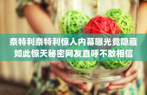 奈特利奈特利惊人内幕曝光竟隐藏如此惊天秘密网友直呼不敢相信