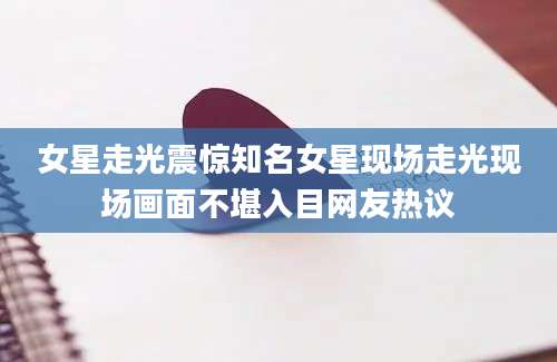 女星走光震惊知名女星现场走光现场画面不堪入目网友热议