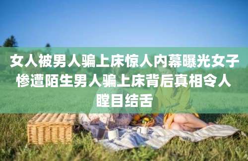 女人被男人骗上床惊人内幕曝光女子惨遭陌生男人骗上床背后真相令人瞠目结舌