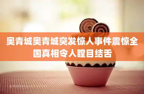 奥青城奥青城突发惊人事件震惊全国真相令人瞠目结舌