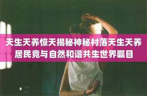 天生天养惊天揭秘神秘村落天生天养居民竟与自然和谐共生世界瞩目