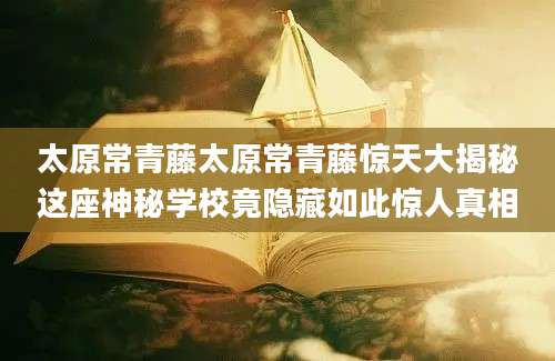 太原常青藤太原常青藤惊天大揭秘这座神秘学校竟隐藏如此惊人真相