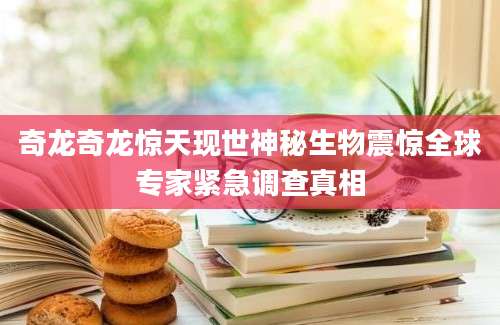 奇龙奇龙惊天现世神秘生物震惊全球专家紧急调查真相