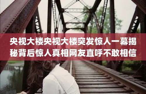 央视大楼央视大楼突发惊人一幕揭秘背后惊人真相网友直呼不敢相信