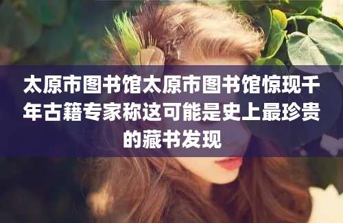 太原市图书馆太原市图书馆惊现千年古籍专家称这可能是史上最珍贵的藏书发现
